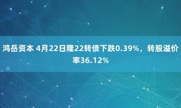 鸿岳资本 4月22日隆22转债下跌0.39%，转股溢价率36.12%
