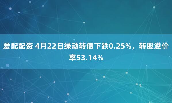 爱配配资 4月22日绿动转债下跌0.25%，转股溢价率53.14%