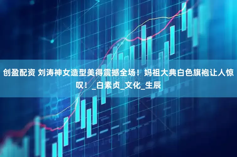 创盈配资 刘涛神女造型美得震撼全场！妈祖大典白色旗袍让人惊叹！_白素贞_文化_生辰