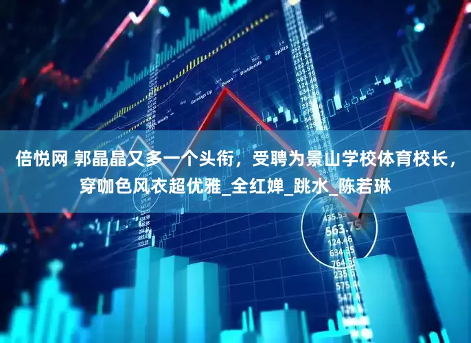 倍悦网 郭晶晶又多一个头衔，受聘为景山学校体育校长，穿咖色风衣超优雅_全红婵_跳水_陈若琳