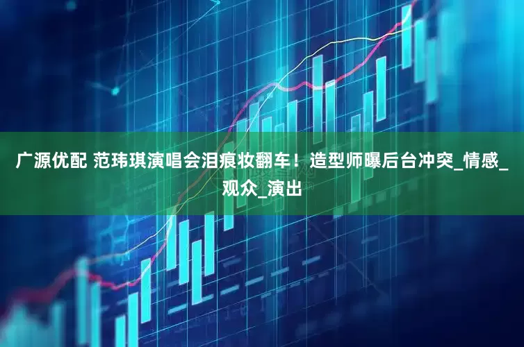广源优配 范玮琪演唱会泪痕妆翻车！造型师曝后台冲突_情感_观众_演出