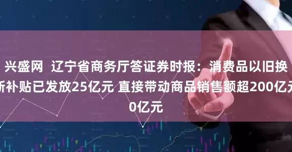 兴盛网  辽宁省商务厅答证券时报：消费品以旧换新补贴已发放25亿元 直接带动商品销售额超200亿元