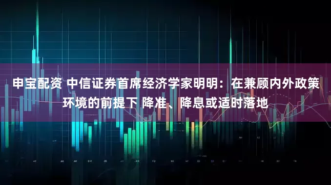 申宝配资 中信证券首席经济学家明明：在兼顾内外政策环境的前提下 降准、降息或适时落地