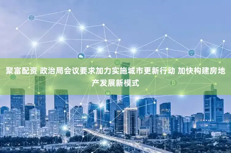 聚富配资 政治局会议要求加力实施城市更新行动 加快构建房地产发展新模式