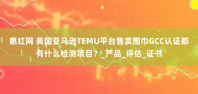 惠红网 美国亚马逊TEMU平台售卖围巾GCC认证都有什么检测项目？_产品_评估_证书