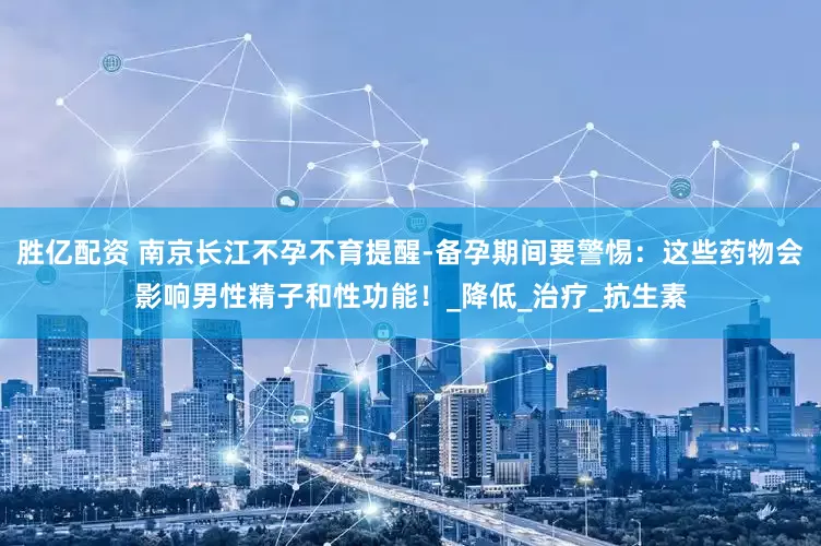 胜亿配资 南京长江不孕不育提醒-备孕期间要警惕：这些药物会影响男性精子和性功能！_降低_治疗_抗生素