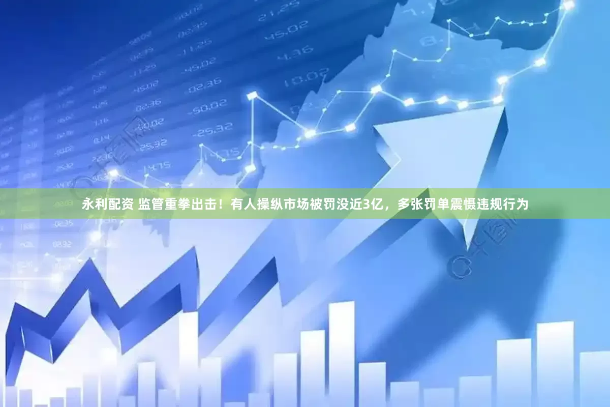 永利配资 监管重拳出击！有人操纵市场被罚没近3亿，多张罚单震慑违规行为