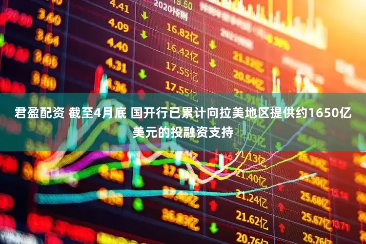 君盈配资 截至4月底 国开行已累计向拉美地区提供约1650亿美元的投融资支持