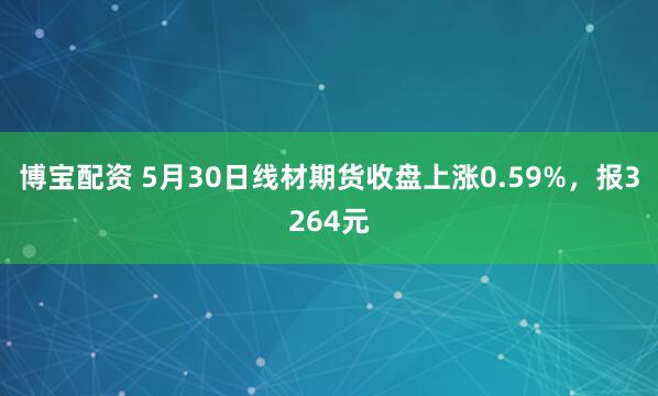 博宝配资 5月30日线材期货收盘上涨0.59%，报3264元