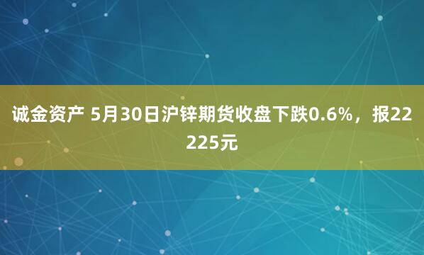 诚金资产 5月30日沪锌期货收盘下跌0.6%，报22225元
