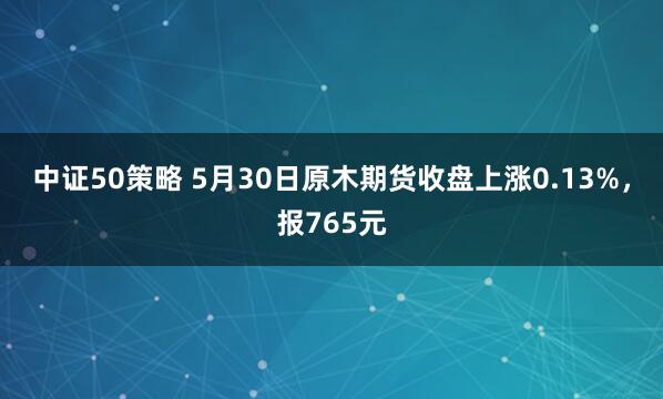 中证50策略 5月30日原木期货收盘上涨0.13%，报765元