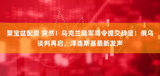 聚宝盆配资 突然！乌克兰陆军司令提交辞呈！俄乌谈判再启，泽连斯基最新发声