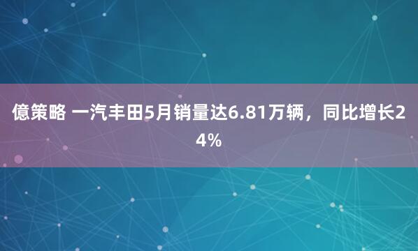億策略 一汽丰田5月销量达6.81万辆，同比增长24%