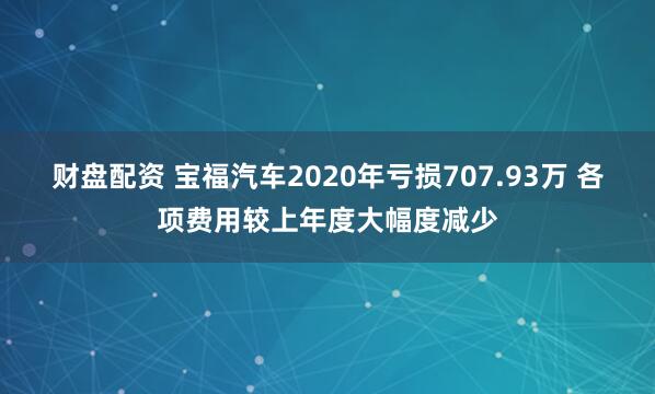 财盘配资 宝福汽车2020年亏损707.93万 各项费用较上年度大幅度减少
