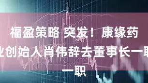 福盈策略 突发！康缘药业创始人肖伟辞去董事长一职