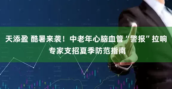 天添盈 酷暑来袭！中老年心脑血管“警报”拉响 专家支招夏季防范指南