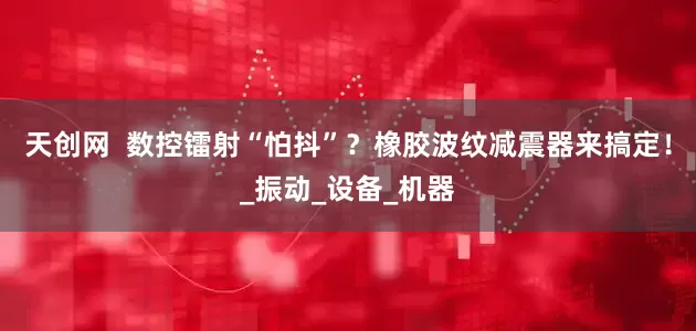 天创网  数控镭射“怕抖”？橡胶波纹减震器来搞定！_振动_设备_机器