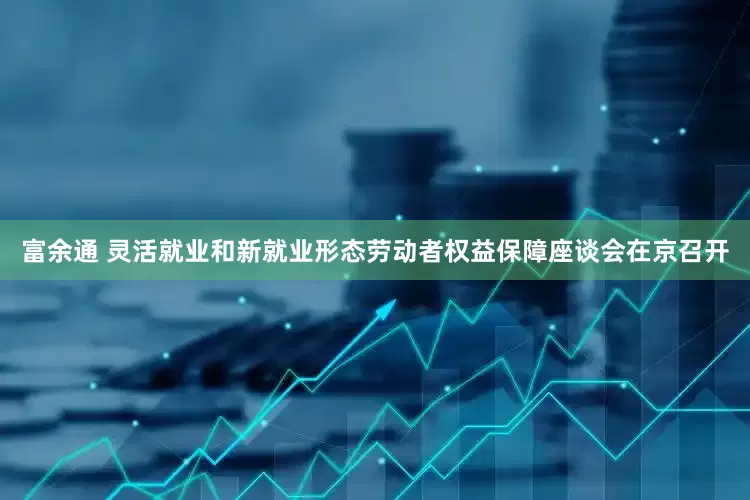 富余通 灵活就业和新就业形态劳动者权益保障座谈会在京召开