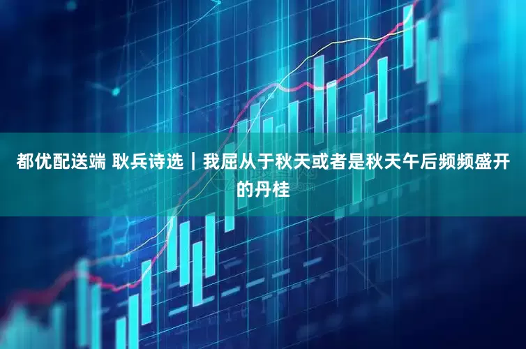 都优配送端 耿兵诗选｜我屈从于秋天或者是秋天午后频频盛开的丹桂