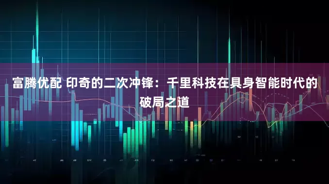 富腾优配 印奇的二次冲锋：千里科技在具身智能时代的破局之道