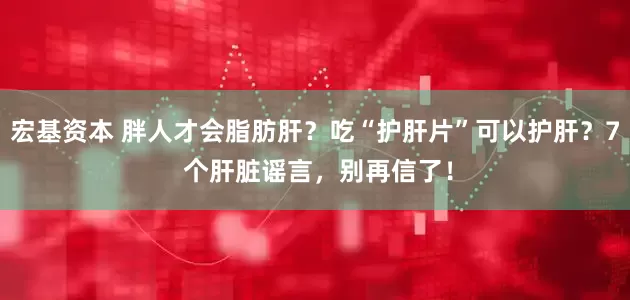 宏基资本 胖人才会脂肪肝？吃“护肝片”可以护肝？7 个肝脏谣言，别再信了！