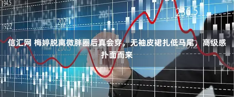 信汇网 梅婷脱离微胖圈后真会穿，无袖皮裙扎低马尾，高级感扑面而来